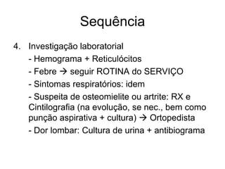 Sequência
4. Investigação laboratorial
   - Hemograma + Reticulócitos
   - Febre  seguir ROTINA do SERVIÇO
   - Sintomas respiratórios: idem
   - Suspeita de osteomielite ou artrite: RX e
   Cintilografia (na evolução, se nec., bem como
   punção aspirativa + cultura)  Ortopedista
   - Dor lombar: Cultura de urina + antibiograma
 