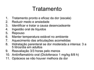 Tratamento
1.  Tratamento pronto e eficaz da dor (escala)
2.  Reduzir medo e ansiedade
3.  Identificar e tratar a causa desencadeante
4.  Ingestão oral de líquidos
5.  Repouso
6.  Manter temperatura estável no ambiente
7.  Aquecimento das articulações acometidas
8.  Hidratação parenteral se dor moderada a intensa: 3 a
    5 litros/dia em adultos
9. Reavaliação 3/3 horas pelo menos
10. Antiinflamatório oral (Diclofenaco 1 mg/kg 8/8 h)
11. Opiáceos se não houver melhora da dor
 