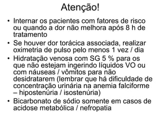 Atenção!
• Internar os pacientes com fatores de risco
  ou quando a dor não melhora após 8 h de
  tratamento
• Se houver dor torácica associada, realizar
  oximetria de pulso pelo menos 1 vez / dia
• Hidratação venosa com SG 5 % para os
  que não estejam ingerindo líquidos VO ou
  com náuseas / vômitos para não
  desidratarem (lembrar que há dificuldade de
  concentração urinária na anemia falciforme
  – hipostenúria / isostenúria)
• Bicarbonato de sódio somente em casos de
  acidose metabólica / nefropatia
 
