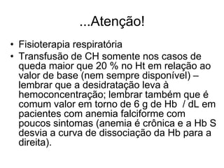 ...Atenção!
• Fisioterapia respiratória
• Transfusão de CH somente nos casos de
  queda maior que 20 % no Ht em relação ao
  valor de base (nem sempre disponível) –
  lembrar que a desidratação leva à
  hemoconcentração; lembrar também que é
  comum valor em torno de 6 g de Hb / dL em
  pacientes com anemia falciforme com
  poucos sintomas (anemia é crônica e a Hb S
  desvia a curva de dissociação da Hb para a
  direita).
 