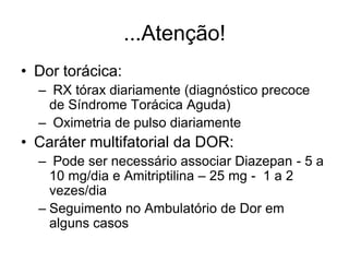 ...Atenção!
• Dor torácica:
  – RX tórax diariamente (diagnóstico precoce
   de Síndrome Torácica Aguda)
  – Oximetria de pulso diariamente
• Caráter multifatorial da DOR:
  – Pode ser necessário associar Diazepan - 5 a
    10 mg/dia e Amitriptilina – 25 mg - 1 a 2
    vezes/dia
  – Seguimento no Ambulatório de Dor em
    alguns casos
 