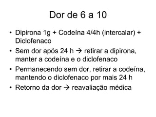 Dor de 6 a 10
• Dipirona 1g + Codeína 4/4h (intercalar) +
  Diclofenaco
• Sem dor após 24 h  retirar a dipirona,
  manter a codeína e o diclofenaco
• Permanecendo sem dor, retirar a codeína,
  mantendo o diclofenaco por mais 24 h
• Retorno da dor  reavaliação médica
 