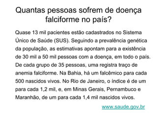 Quantas pessoas sofrem de doença
       falciforme no país?
Quase 13 mil pacientes estão cadastrados no Sistema
Único de Saúde (SUS). Seguindo a prevalência genética
da população, as estimativas apontam para a existência
de 30 mil a 50 mil pessoas com a doença, em todo o país.
De cada grupo de 35 pessoas, uma registra traço de
anemia falciforme. Na Bahia, há um falcêmico para cada
500 nascidos vivos. No Rio de Janeiro, o índice é de um
para cada 1,2 mil, e, em Minas Gerais, Pernambuco e
Maranhão, de um para cada 1,4 mil nascidos vivos.
                                    www.saude.gov.br
 