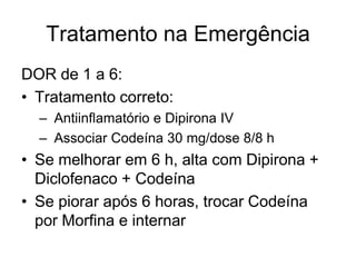 Tratamento na Emergência
DOR de 1 a 6:
• Tratamento correto:
  – Antiinflamatório e Dipirona IV
  – Associar Codeína 30 mg/dose 8/8 h
• Se melhorar em 6 h, alta com Dipirona +
  Diclofenaco + Codeína
• Se piorar após 6 horas, trocar Codeína
  por Morfina e internar
 
