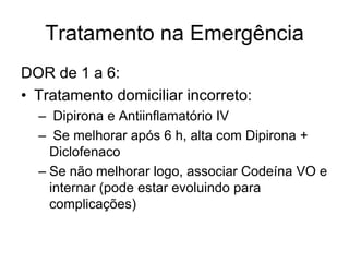 Tratamento na Emergência
DOR de 1 a 6:
• Tratamento domiciliar incorreto:
  – Dipirona e Antiinflamatório IV
  – Se melhorar após 6 h, alta com Dipirona +
    Diclofenaco
  – Se não melhorar logo, associar Codeína VO e
    internar (pode estar evoluindo para
    complicações)
 