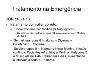 Tratamento na Emergência
DOR de 6 a 10
• Tratamento domiciliar correto:
  – Trocar Codeína por Morfina (0,1mg/kg/dose);
     • Repetir se não melhorar após 30 min e manter com Morfina
       de 4/4 h
  – Se melhorar após 6 h, alta com Dipirona +
    Diclofenaco + Codeína
  – Se piorar após 6 h, internar e iniciar Morfina, infusão
    contínua. Pacientes refratários a Morfina: Metadona 5
    a 10 mg até de 4/4h. Retirar em 4 dias, aumentando
    o intervalo a cada 6 – 8 horas.
 