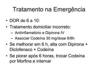 Tratamento na Emergência
• DOR de 6 a 10:
• Tratamento domiciliar incorreto:
  – Antiinflamatório e Dipirona IV
  – Associar Codeína 30 mg/dose 8/8h
• Se melhorar em 6 h, alta com Dipirona +
  Diclofenaco + Codeína
• Se piorar após 6 horas, trocar Codeína
  por Morfina e internar
 