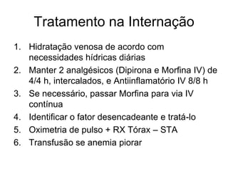 Tratamento na Internação
1. Hidratação venosa de acordo com
   necessidades hídricas diárias
2. Manter 2 analgésicos (Dipirona e Morfina IV) de
   4/4 h, intercalados, e Antiinflamatório IV 8/8 h
3. Se necessário, passar Morfina para via IV
   contínua
4. Identificar o fator desencadeante e tratá-lo
5. Oximetria de pulso + RX Tórax – STA
6. Transfusão se anemia piorar
 