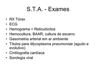 S.T.A. - Exames
• RX Tórax
• ECG
• Hemograma + Reticulócitos
• Hemocultura, BAAR, cultura de escarro
• Gasometria arterial em ar ambiente
• Títulos para Mycoplasma pneumoniae (agudo e
  evolutivo)
• Cintilografia cardíaca
• Sorologia viral
 