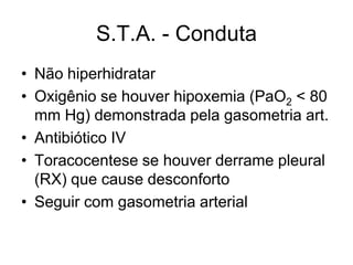 S.T.A. - Conduta
• Não hiperhidratar
• Oxigênio se houver hipoxemia (PaO2 < 80
  mm Hg) demonstrada pela gasometria art.
• Antibiótico IV
• Toracocentese se houver derrame pleural
  (RX) que cause desconforto
• Seguir com gasometria arterial
 
