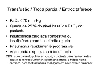 Transfusão / Troca parcial / Eritrocitaférese

• PaO2 < 70 mm Hg
• Queda de 25 % do nível basal de PaO2 do
  paciente
• Insuficiência cardíaca congestiva ou
  insuficiência cardíaca direita aguda
• Pneumonia rapidamente progressiva
• Acentuada dispneia com taquipneia
OBS.: após o evento pulmonar agudo, o paciente deve realizar testes
  basais de função pulmonar, gasometria arterial e mapeamento
  cardíaco, para facilitar futuras avaliações em novo evento pulmonar.
 
