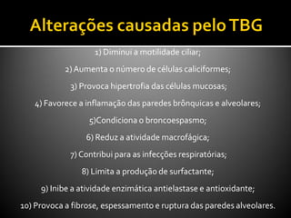 1) Diminui a motilidade ciliar;
2)Aumenta o número de células caliciformes;
3) Provoca hipertrofia das células mucosas;
4) Favorece a inflamação das paredes brônquicas e alveolares;
5)Condiciona o broncoespasmo;
6) Reduz a atividade macrofágica;
7) Contribui para as infecções respiratórias;
8) Limita a produção de surfactante;
9) Inibe a atividade enzimática antielastase e antioxidante;
10) Provoca a fibrose, espessamento e ruptura das paredes alveolares.
 