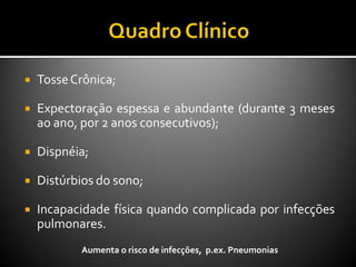  TosseCrônica;
 Expectoração espessa e abundante (durante 3 meses
ao ano, por 2 anos consecutivos);
 Dispnéia;
 Distúrbios do sono;
 Incapacidade física quando complicada por infecções
pulmonares.
Aumenta o risco de infecções, p.ex. Pneumonias
 