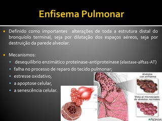  Definido como importantes alterações de toda a estrutura distal do
bronquíolo terminal, seja por dilatação dos espaços aéreos, seja por
destruição da parede alveolar.
 Mecanismos:
 desequilíbrio enzimático proteinase-antiproteinase (elastase-alfta1-AT)
 falha no processo de reparo do tecido pulmonar;
 estresse oxidativo,
 a apoptose celular,
 a senescência celular.
 