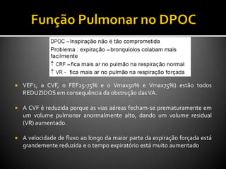  VEF1, a CVF, o FEF25-75% e o Vmax50% e Vmax75%) estão todos
REDUZIDOS em consequência da obstrução dasVA.
 A CVF é reduzida porque as vias aéreas fecham-se prematuramente em
um volume pulmonar anormalmente alto, dando um volume residual
(VR) aumentado.
 A velocidade de fluxo ao longo da maior parte da expiração forçada está
grandemente reduzida e o tempo expiratório está muito aumentado
 