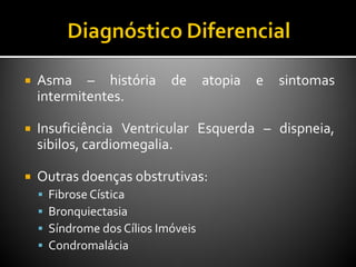  Asma – história de atopia e sintomas
intermitentes.
 Insuficiência Ventricular Esquerda – dispneia,
sibilos, cardiomegalia.
 Outras doenças obstrutivas:
 Fibrose Cística
 Bronquiectasia
 Síndrome dos Cílios Imóveis
 Condromalácia
 