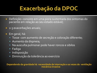 Definição: consiste em uma piora sustentada dos sintomas do
paciente em relação ao seu estado estável;
 2-3 exacerbações anuais;
 Em geral, há:
 Tosse com aumento de secreção e coloração diferente;
 Aumento da dispneia;
 Na ausculta pulmonar pode haver roncos e sibilos
 Fadiga
 Indisposição
 Diminuição da tolerância ao exercício
Dependendo da gravidade há necessidade de internação e as vezes de ventilação
mecânica invasiva
 