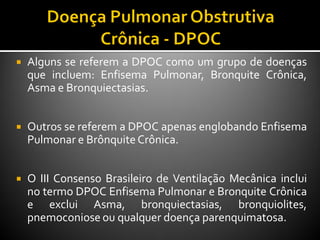  Alguns se referem a DPOC como um grupo de doenças
que incluem: Enfisema Pulmonar, Bronquite Crônica,
Asma e Bronquiectasias.
 Outros se referem a DPOC apenas englobando Enfisema
Pulmonar e BrônquiteCrônica.
 O III Consenso Brasileiro de Ventilação Mecânica inclui
no termo DPOC Enfisema Pulmonar e Bronquite Crônica
e exclui Asma, bronquiectasias, bronquiolites,
pnemoconiose ou qualquer doença parenquimatosa.
 