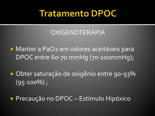 OXIGENOTERAPIA
 Manter a PaO2 em valores aceitáveis para
DPOC entre 60-70 mmHg (70-100mmHg);
 Obter saturação de oxigênio entre 90-93%
(95-100%) ;
 Precaução no DPOC – Estímulo Hipóxico
 