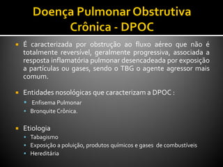  É caracterizada por obstrução ao fluxo aéreo que não é
totalmente reversível, geralmente progressiva, associada a
resposta inflamatória pulmonar desencadeada por exposição
a partículas ou gases, sendo o TBG o agente agressor mais
comum.
 Entidades nosológicas que caracterizam a DPOC :
 Enfisema Pulmonar
 Bronquite Crônica.
 Etiologia
 Tabagismo
 Exposição a poluição, produtos químicos e gases de combustíveis
 Hereditária
 