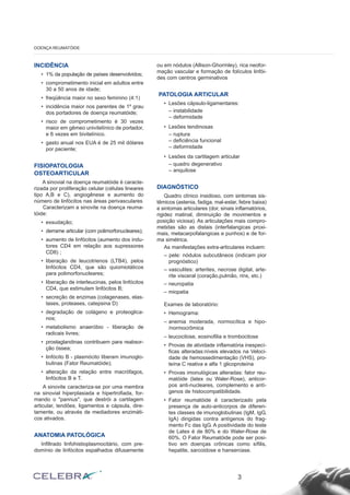 INCIDÊNCIA
• 1% da população de países desenvolvidos;
• comprometimento inicial em adultos entre
30 a 50 anos de idade;
• freqüência maior no sexo feminino (4:1)
• incidência maior nos parentes de 1º grau
dos portadores de doença reumatóide;
• risco de comprometimento é 30 vezes
maior em gêmeo univitelínico de portador,
e 6 vezes em bivitelínico.
• gasto anual nos EUA é de 25 mil dólares
por paciente;
FISIOPATOLOGIA
OSTEOARTICULAR
A sinovial na doença reumatóide é caracte-
rizada por proliferação celular (células lineares
tipo A,B e C), angiogênese e aumento do
número de linfócitos nas áreas perivasculares
Caracterizam a sinovite na doença reuma-
tóide:
• exsudação;
• derrame articular (com polimorfonucleares);
• aumento de linfócitos (aumento dos indu-
tores CD4 em relação aos supressores
CD8) ;
• liberação de leucotrienos (LTB4), pelos
linfócitos CD4, que são quiomiotáticos
para polimorfonucleares;
• liberação de interleucinas, pelos linfócitos
CD4, que estimulam linfócitos B;
• secreção de enzimas (colagenases, elas-
tases, proteases, catepsina D)
• degradação de colágeno e proteoglica-
nos;
• metabolismo anaeróbio - liberação de
radicais livres;
• prostaglandinas contribuem para reabsor-
ção óssea;
• linfócito B - plasmócito liberam imunoglo-
bulinas (Fator Reumatóide);
• alteração da relação entre macrófagos,
linfócitos B e T.
A sinovite caracteriza-se por uma membra
na sinovial hiperplasiada e hipertrofiada, for-
mando o "pannus", que destrói a cartilagem
articular, tendões, ligamentos e cápsula, dire-
tamente, ou através de mediadores enzimáti-
cos ativados.
ANATOMIA PATOLÓGICA
Infiltrado linfohistioplasmocitário, com pre-
domínio de linfócitos espalhados difusamente
ou em nódulos (Allison-Ghormley), rica neofor-
mação vascular e formação de folículos linfói-
des com centros germinativos
PATOLOGIA ARTICULAR
• Lesões cápsulo-ligamentares:
– instabilidade
– deformidade
• Lesões tendinosas
– ruptura
– deficiência funcional
– deformidade
• Lesões da cartilagem articular
– quadro degenerativo
– anquilose
DIAGNÓSTICO
Quadro clínico insidioso, com sintomas sis-
têmicos (astenia, fadiga, mal-estar, febre baixa)
e sintomas articulares (dor, sinais inflamatórios,
rigidez matinal, diminuição de movimentos e
posição viciosa). As articulações mais compro-
metidas são as distais (interfalangicas proxi-
mais, metacarpofalangicas e punhos) e de for-
ma simétrica.
As manifestações extra-articulares incluem:
– pele: nódulos subcutâneos (indicam pior
prognóstico)
– vasculites: arterites, necrose digital, arte-
rite visceral (coração,pulmão, rins, etc.)
– neuropatia
– miopatia
Exames de laboratório:
• Hemograma:
– anemia moderada, normocítica e hipo-
/normocrômica
– leucocitose, eosinofilia e trombocitose
• Provas de atividade inflamatória inespecí-
ficas alteradas:níveis elevados na Veloci-
dade de hemossedimentação (VHS), pro-
teína C reativa e alfa 1 glicoproteína
• Provas imonulógicas alteradas: fator reu-
matóide (latex ou Waler-Rose), anticor-
pos anti-nucleares, complemento e antí-
genos de histocompatibilidade.
• Fator reumatóide é caracterizado pela
presença de auto-anticorpos de diferen-
tes classes de imunoglobulinas (IgM, IgG,
IgA) dirigidas contra antígenos do frag-
mento Fc das IgG. A positividade do teste
de Latex é de 80% e do Waler-Rose de
60%. O Fator Reumatóide pode ser posi-
tivo em doenças crônicas como sífilis,
hepatite, sarcoidose e hanseníase.
3
DOENÇA REUMATÓIDE
 
