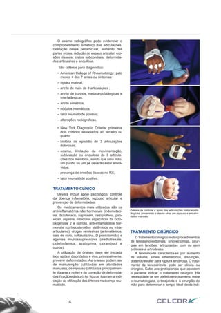 O exame radiográfico pode evidenciar o
comprometimento simétrico das articulações,
rarefação óssea periarticular, aumento das
partes moles, redução do espaço articular, ero-
sões ósseas, cistos subcondrais, deformida-
des articulares e anquilose.
São critérios para diagnóstico:
• American College of Rheumatology: pelo
menos 4 dos 7 sinais ou sintomas:
– rigidez matinal;
– artrite de mais de 3 articulações ;
– artrite de punhos, metacarpofalângicas e
interfalângicas;
– artrite simétrica;
– nódulos reumáticos;
– fator reumatóide positivo;
– alterações radiográficas.
• New York Diagnostic Criteria: primeiros
dois critérios associados ao terceiro ou
quarto:
– história de episódio de 3 articulações
dolorosas;
– edema, limitação da movimentação,
subluxação ou anquilose de 3 articula-
ções dos membros, sendo que uma mão,
um punho ou um pé deverão estar envol-
vidos;
– presença de erosões ósseas no RX;
– fator reumatóide positivo.
TRATAMENTO CLÍNICO
Deverá incluir apoio psicológico, controle
da doença inflamatória, repouso articular e
prevenção de deformidades.
Os medicamentos mais utilizados são os
anti-inflamatórios não hormonais (indometaci-
na, diclofenaco, naproxem, cetoprofeno, piro-
xican, aspirina, inibidores específicos da ciclo-
oxigenase 2 e outros), anti-inflamatórios hor-
monais (cortocosteróides sistêmicos ou intra-
articulares), drogas remissivas (antimaláricos,
sais de ouro, sulfasalazina, D penicilamida) e
agentes imunossupressores (methotrexate,
ciclofosfamida, azatioprina, clorambucil e
outros).
A utilização de órteses deve ser iniciada
logo após o diagnóstico e visa, principalmente,
prevenir deformidades. As órteses podem ser
de manutenção (utilizadas em atividades
manuais), de repouso (utilizadas principalmen-
te durante a noite) e de correção de deformida-
des (tração elástica). As figuras ilustram a indi-
cação da utilização das órteses na doença reu-
matóide.
TRATAMENTO CIRÚRGICO
O tratamento cirúrgico inclui procedimentos
de tenossinovectomias, sinovectomias, cirur-
gias em tendões, artroplastias com ou sem
próteses e artrodeses.
A tenosinovite caracteriza-se por aumento
de volume, sinais inflamatórios, disfunção,
podendo evoluir para ruptura tendinosa. O trata-
mento da tenossinovite pode ser clínico ou
cirúrgico. Cabe aos profissionais que assistem
o paciente indicar o tratamento cirúrgico. Há
necessidade de um perfeito entrosamento entre
o reumatologista, o terapêuta e o cirurgião de
mão para determinar o tempo ideal desta indi-
4
Órteses de controle e apoio das articulações metacarpofa-
lângicas, prevenindo o desvio ulnar em repouso e em ativi-
dades manuais.
 