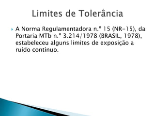 A Norma Regulamentadora n.º 15 (NR-15), da Portaria MTb n.º 3.214/1978 (BRASIL, 1978), estabeleceu alguns limites de exposição a ruído contínuo.Limites de Tolerância