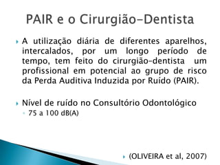 A utilização diária de diferentes aparelhos, intercalados, por um longo período de tempo, tem feito do cirurgião–dentista  um  profissional em potencial ao grupo de risco da Perda Auditiva Induzida por Ruído (PAIR). Nível de ruído no Consultório Odontológico75 a 100 dB(A)(OLIVEIRA et al, 2007)PAIR e o Cirurgião-Dentista
