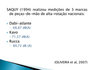 SAQUY (1994) realizou medições de 3 marcas de peças-de-mão de alta-rotação nacionais:Dabi-atlante 68,87 dB(A)Kavo 71,57 dB(A)Rucca 89,72 dB (A)(OLIVEIRA et al, 2007)