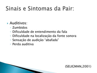 Auditivos:ZumbidosDificuldade de entendimento da falaDificuldade na localização da fonte sonoraSensação de audição “abafada”Perda auditiva(SELIGMAN,2001)Sinais e Sintomas da Pair: