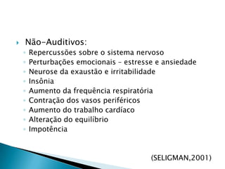  Não-Auditivos:Repercussões sobre o sistema nervosoPerturbações emocionais – estresse e ansiedadeNeurose da exaustão e irritabilidadeInsôniaAumento da frequência respiratóriaContração dos vasos periféricosAumento do trabalho cardíacoAlteração do equilíbrioImpotência(SELIGMAN,2001)