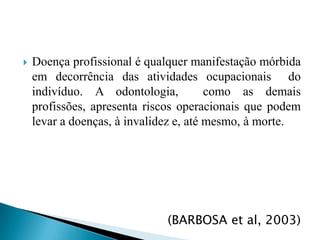 Doença profissional é qualquer manifestação mórbida em decorrência das atividades ocupacionais  do indivíduo. A odontologia,  como as demais profissões, apresenta riscos operacionais que podem levar a doenças, à invalidez e, até mesmo, à morte. (BARBOSA et al, 2003)
