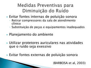 Evitar fontes internas de poluição sonoraRetirar compressores da sala de atendimento clínicoSubstituição de peças e equipamentos inadequadosPlanejamento do ambiente Utilizar protetores auriculares nas atividades que o ruído seja exessivoEvitar fontes externas de poluição sonora(BARBOSA et al, 2003)Medidas Preventivas para Diminuição do Ruído