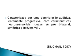 Caracterizada por uma deterioração auditiva, lentamente progressiva, com características neurossensoriais, quase sempre bilateral, simétrica e irreversível . (SILIGMAN, 1997) 