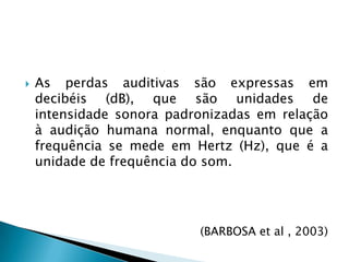 As perdas auditivas são expressas em decibéis (dB), que são unidades de intensidade sonora padronizadas em relação à audição humana normal, enquanto que a frequência se mede em Hertz (Hz), que é a unidade de frequência do som. (BARBOSA et al , 2003)