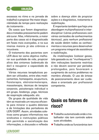 10           COLEÇÃO

excessos no ritmo e na jornada de        sobre a doença além de propiciar
trabalho) e propiciar-lhe maior dispo-   ações e o diagnóstico, tratamento e
nibilidade de tempo para realização      reabilitação.
do tratamento .                            É importante também que haja uma
  Os casos que forem diagnostica-        abordagem multiprofissional e inter-
dos e tratados precocemente podem        disciplinar (vários profissionais com
até curar. Mas, infelizmente, a maior    vários conteúdos de conhecimentos
parte dos casos só é diagnosticado       técnicos), pois nenhum profissional
em fases mais avançadas, e na sua        de saúde detém todos os conheci-
imensa maioria já são crônicos e         mentos e recursos para desenvolver
incuráveis.                              um programa integral de assistência
  O tratamento dos pacientes com         e reabilitação.
LER deve ter como objetivo melho-          As imobilizações (colocar gesso,
rar sua qualidade de vida, propiciar     tala gessada ou as “munhequeiras”)
alívio dos sintomas (sobretudo da        têm indicações bastante restritas
dor) e recuperar a capacidade do         e não devem ocorrer por períodos
trabalho .                               prolongados, pois favorecem o
  Vários recursos terapêuticos po-       surgimento de outros problemas no
dem ser utilizados, entre eles medi-     membro afetado. O uso de órtese
camentos, homeopatia, acupuntura,        de posicionamento deve ser cuida-
fisioterapia, eletrotermoterapia,        doso e orientado por profissional
massoterapia, técnicas de terapias       competente.
corporais, psicoterapia individual e       	
em grupo, biodança, yoga, técnicas
de respiração adequada, etc.
  Os grupos de qualidade de vida
têm se mostrado um recurso eficien-      Quais os fatores de
te para minorar o quadro doloroso
e de limitações dos portadores de
                                         risco?
LER/DORT. Assim, atividades cole-
tivas como grupos informativos nos       l	Trabalho automatizado onde o tra-
sindicatos e instituições públicas         balhador não tem controle sobre
têm permitido a socialização das           suas atividades.
informações, a discussão e reflexão      l	Trabalho onde os funcionários tem

LER/DORT
 