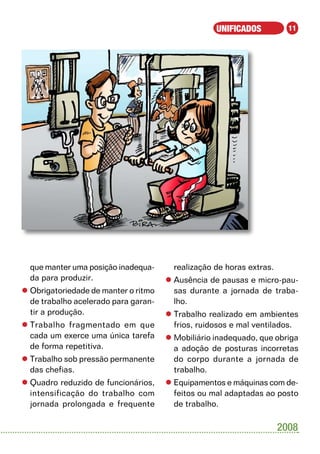 UNIFICADOS           11




  que manter uma posição inadequa-      realização de horas extras.
  da para produzir.                   l	Ausência de pausas e micro-pau-
l	Obrigatoriedade de manter o ritmo     sas durante a jornada de traba-
  de trabalho acelerado para garan-     lho.
  tir a produção.                     l	Trabalho realizado em ambientes
l	Trabalho fragmentado em que           frios, ruidosos e mal ventilados.
  cada um exerce uma única tarefa     l	Mobiliário inadequado, que obriga
  de forma repetitiva.                  a adoção de posturas incorretas
l	Trabalho sob pressão permanente       do corpo durante a jornada de
  das chefias.                          trabalho.
l	Quadro reduzido de funcionários,    l	Equipamentos e máquinas com de-
  intensificação do trabalho com        feitos ou mal adaptadas ao posto
  jornada prolongada e frequente        de trabalho.

                                                                      2008
 