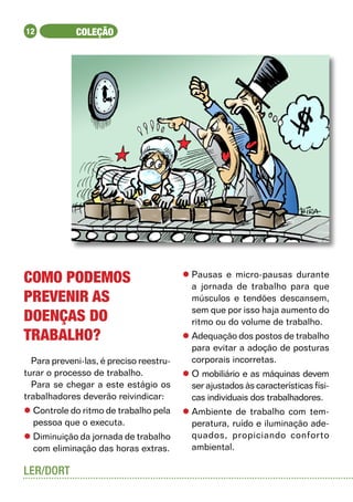 12           COLEÇÃO




Como podemos                             l	Pausas e micro-pausas durante
                                           a jornada de trabalho para que
prevenir as                                músculos e tendões descansem,
                                           sem que por isso haja aumento do
doenças do                                 ritmo ou do volume de trabalho.
trabalho?                                l	Adequação dos postos de trabalho
                                           para evitar a adoção de posturas
  Para preveni-las, é preciso reestru-     corporais incorretas.
turar o processo de trabalho.            l	O mobiliário e as máquinas devem
  Para se chegar a este estágio os         ser ajustados às características físi-
trabalhadores deverão reivindicar:         cas individuais dos trabalhadores.
l	Controle do ritmo de trabalho pela     l	Ambiente de trabalho com tem-
  pessoa que o executa.                    peratura, ruído e iluminação ade-
l	Diminuição da jornada de trabalho        quados, propiciando conforto
  com eliminação das horas extras.         ambiental.

LER/DORT
 