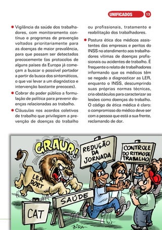 UNIFICADOS           13


l	Vigilância da saúde dos trabalha-       ou profissionais, tratamento e
  dores, com monitoramento con-           reabilitação dos trabalhadores.
  tínuo e programas de prevenção
                                        l	Postura ética dos médicos assis-
  voltados prioritariamente para
                                          tentes das empresas e peritos do
  as doenças de maior prevalência,
                                          INSS no atendimento aos trabalha-
  para que possam ser detectados
                                          dores vítimas de doenças profis-
  precocemente (os protocolos de
                                          sionais ou acidentes de trabalho. É
  alguns países da Europa já come-
                                          frequente o relato de trabalhadores
  çam a buscar o possível portador
                                          informando que os médicos têm
  a partir da busca dos sintomáticos,
                                          se negado a diagnosticar as LER,
  o que vai levar a um diagnóstico e
                                          enquanto o INSS, descumprindo
  intervenção bastante precoces).
                                          suas próprias normas técnicas,
l	Cobrar do poder público a formu-        cria obstáculos para caracterizar as
  lação de política para prevenir do-     lesões como doenças do trabalho.
  enças relacionadas ao trabalho.         O código de ética médica é claro:
l	Cláusulas nos acordos coletivos         o compromisso do médico deve ser
  de trabalho que privilegiem a pre-      com a pessoa que está a sua frente,
  venção de doenças do trabalho           reclamando de dor.




                                                                       2008
 