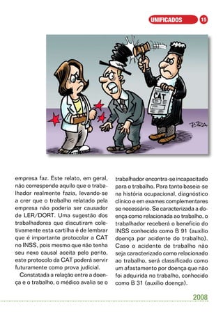 UNIFICADOS          15




empresa faz. Este relato, em geral,     trabalhador encontra-se incapacitado
não corresponde aquilo que o traba-     para o trabalho. Para tanto baseia-se
lhador realmente fazia, levando-se      na história ocupacional, diagnóstico
a crer que o trabalho relatado pela     clínico e em exames complementares
empresa não poderia ser causador        se necessário. Se caracterizada a do-
de LER/DORT. Uma sugestão dos           ença como relacionada ao trabalho, o
trabalhadores que discutiram cole-      trabalhador receberá o benefício do
tivamente esta cartilha é de lembrar    INSS conhecido como B 91 (auxílio
que é importante protocolar a CAT       doença por acidente do trabalho).
no INSS, pois mesmo que não tenha       Caso o acidente de trabalho não
seu nexo causal aceita pelo perito,     seja caracterizado como relacionado
este protocolo da CAT poderá servir     ao trabalho, será classificado como
futuramente como prova judicial.        um afastamento por doença que não
  Constatada a relação entre a doen-    foi adquirida no trabalho, conhecido
ça e o trabalho, o médico avalia se o   como B 31 (auxílio doença).

                                                                       2008
 