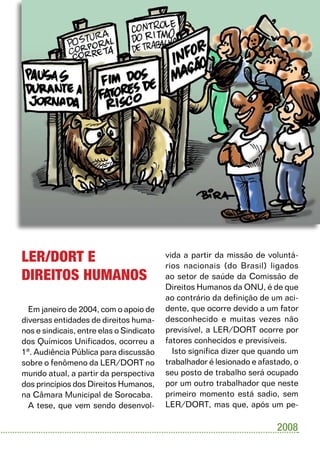 UNIFICADOS          17




LER/DORT E                                vida a partir da missão de voluntá-
                                          rios nacionais (do Brasil) ligados
DIREITOS HUMANOS                          ao setor de saúde da Comissão de
                                          Direitos Humanos da ONU, é de que
                                          ao contrário da definição de um aci-
  Em janeiro de 2004, com o apoio de      dente, que ocorre devido a um fator
diversas entidades de direitos huma-      desconhecido e muitas vezes não
nos e sindicais, entre elas o Sindicato   previsível, a LER/DORT ocorre por
dos Químicos Unificados, ocorreu a        fatores conhecidos e previsíveis.
1ª. Audiência Pública para discussão        Isto significa dizer que quando um
sobre o fenômeno da LER/DORT no           trabalhador é lesionado e afastado, o
mundo atual, a partir da perspectiva      seu posto de trabalho será ocupado
dos princípios dos Direitos Humanos,      por um outro trabalhador que neste
na Câmara Municipal de Sorocaba.          primeiro momento está sadio, sem
  A tese, que vem sendo desenvol-         LER/DORT, mas que, após um pe-

                                                                         2008
 