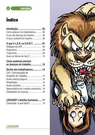 2                  COLEÇÃO



Índice
Introdução..................................... 	 5
                                                0
Como adoecem os trabalhadores..........	 06
O que são doenças do trabalho.............	 06
O que é acidente do trabalho................	 06

O que é L.E.R. ou D.O.R.T. ............ 	 7     0
Estágios da LER ..............................	 08
Diagnóstico..........................................	09
Tratamento..........................................	 09
Quais os fatores de risco?.....................	10

Como podemos previnir
as doenças do trabalho.................	12
Direito dos trabalhadores..............	14
CAT- Comunicação de
Acidente de Trabalho..........................	14
Auxílio-doença (seguro).........................	16
Reabilitação..........................................	16
Auxílio-acidente....................................	16
Aposentadoria por invalidez acidentária..	16
Estabilidade no emprego........................16


LER/DORT e direitos humanos......	17
Conclusão: o que fazer?....................	 19




LER/DORT
 