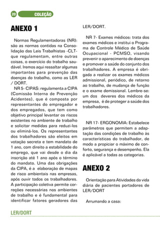 20           COLEÇÃO


ANEXO 1	                                LER/DORT.

                                          NR 7- Exames médicos: trata dos
   Normas Regulamentadoras (NR):
                                        exames médicos e institui o Progra-
são as normas contidas na Conso-
                                        ma de Controle Médico de Saúde
lidação das Leis Trabalhistas -CLT-
                                        Ocupacional - PCMSO, visando
que regulamentam, entre outras
                                        prevenir o aparecimento de doenças
coisas, o exercício do trabalho sau-
                                        e promover a saúde do conjunto dos
dável. Iremos aqui ressaltar algumas
                                        trabalhadores. A empresa é obri-
importantes para prevenção das
                                        gada a realizar os exames médicos
doenças do trabalho, como as LER
                                        admissional, periódico, de retorno
/ DORT.
                                        ao trabalho, de mudança de função
   NR 5- CIPAS: regulamenta a CIPA
                                        e o exame demissional. Lembre-se:
(Comissão Interna de Prevenção
                                        um dos deveres dos médicos da
Acidentes), que é composta por
                                        empresa, é de proteger a saúde dos
representantes do empregador e
                                        trabalhadores.
dos empregados, que tem como
objetivo principal levantar os riscos
existentes no ambiente de trabalho
                                          NR 17- ERGONOMIA: Estabelece
e solicitar medidas para reduzi-los
                                        parâmetros que permitem a adap-
ou eliminá-los. Os representantes
                                        tação das condições de trabalho às
dos trabalhadores são eleitos em
                                        características do trabalhador, de
votação secreta e tem mandato de
                                        modo a propiciar o máximo de con-
1 ano, com direito a estabilidade do
                                        forto, segurança e desempenho. Ela
emprego, que vai desde o dia da
                                        é aplicável a todas as categorias.
inscrição até 1 ano após o término
do mandato. Uma das obrigações
da CIPA, é a elaboração de mapas        ANEXO 2
de risco ambientais nas empresas,
após ouvir todos os trabalhadores.        Orientação para Atividades da vida
A participação coletiva permite cor-    diária de pacientes portadores de
reções necessárias nos ambientes        LER/DORT
de trabalho e é fundamental para
identificar fatores geradores das        Arrumando a casa:

LER/DORT
 