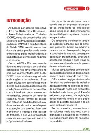 UNIFICADOS          5



Introdução                                No dia a dia do sindicato, temos
                                        ouvido que as empresas enxergam
  As Lesões por Esforço Repetitivo      estes trabalhadores adoecidos
(LER) ou Distúrbios Osteomus-           como perigosos disseminadores
culares Relacionados ao Trabalho        de insatisfações, queixas, dores e
(DORT), como são denominados pelo       incapacidades.
Ministério da Previdência e Assistên-     Os adoecidos geralmente tentam
cia Social (MPAS) e pelo Ministério     se esconder achando que os sinto-
da Saúde (MS), constituem-se num        mas passarão. Adiam ao máximo a
dos mais sérios problemas de saúde      procura por auxílio e quando chegam
enfrentados pelos trabalhadores e       à conclusão de que não conseguem
sindicatos nos últimos anos no Brasil   continuar trabalhando, procuram
e no mundo.                             assistência médica e suas vidas se
  Cerca de 80% a 90% dos casos de       tornam uma eterna busca de provas
doenças relacionadas ao trabalho        de seu adoecimento.
conhecidos nos 10 últimos anos no         Muitos pesquisadores demonstram
país são representados pela LER/        que os dados oficiais só declaram um
DORT, o que evidencia a gravidade       número muito menor do que o real.
e abrangência do problema. Esse           O Estado tem negligenciado ao não
é sem dúvida um dos reflexos mais       fiscalizar os ambientes de trabalho
diretos das mudanças ocorridas nas      adequadamente no que toca ao gran-
condições e ambientes de trabalho,      de número de riscos nos ambientes
com a introdução de processos au-       de trabalho de forma geral. Ele não
tomatizados, aumento do ritmo de        exige o cumprimento da legislação,
trabalho, novas formas de gestão        descumprindo então o seu papel
com ênfase na produtividade e lucro,    social de protetor da saúde e de um
desencadeando maior pressão para        meio ambiente saudável.
a execução das tarefas. Isso sem          Por este motivo, necessitamos
mencionar a redução dos postos          de soluções reais que resgatem a
de trabalho, o que vem provocando       dignidade e a saúde do ser humano,
cada vez mais competição entre os       visto atualmente somente no aspec-
próprios trabalhadores.                 to produtivo.


                                                                      2008
 