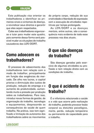 6           COLEÇÃO

  Esta publicação visa orientar os       do próprio corpo, redução de sua
trabalhadores a identificar os pri-      criatividade e liberdade de expressão
meiros sinais e sintomas da doença,      com a execução de atividades repe-
a reivindicar seus direitos e garantir   titivas por tempo prolongado.
que eles sejam respeitados.                As LER/DORT e as doenças
  Cabe aos trabalhadores organizar-      mentais, entre outras, são a conse-
se e lutar para mudar este quadro,       quência mais evidente de todo esse
pois somente dessa forma será pos-       processo nos dias atuais.
sível mudar as situações de trabalho
causadoras das LER/DORT.

                                         O que são doenças
Como adoecem os                          do trabalho?
trabalhadores?                             São doenças geradas pelo exer-
  O processo de adoecimento dos          cício de algumas atividades ou pro-
trabalhadores tem relação com o          fissão e tem relação direta com as
modo de trabalhar, principalmente        condições de trabalho.
em função das exigências do mer-
cado. De olho nos lucros, o capital
prioriza a diminuição dos custos de
produção, redução do emprego e o
aumento da produtividade, aumen-
                                         O que é acidente de
tando muito a pressão por produção       trabalho?
sobre os trabalhadores. Para isso,
introduz novas formas de gestão, de        É o infortúnio relacionado a saúde
organização do trabalho, tecnologia      e a vida que ocorre pela realização
e equipamentos, desprezando as           do trabalho, podendo provocar lesão
consequências da saúde de quem           corporal ou distúrbio psicológico,
trabalha. Na prática, isso tem signi-    morte, perda, redução temporária
ficado a limitação da autonomia dos      ou permanente da capacidade para
trabalhadores sobre os movimentos        o trabalho.


LER/DORT
 