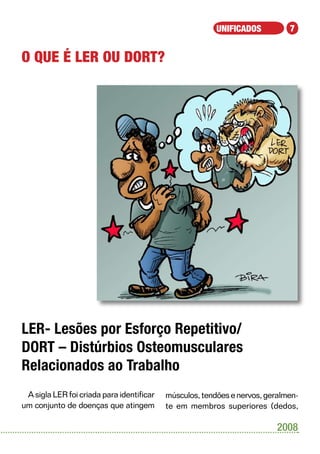 UNIFICADOS          7


O que é LER ou DORT?




LER- Lesões por Esforço Repetitivo/
DORT – Distúrbios Osteomusculares
Relacionados ao Trabalho
 A sigla LER foi criada para identificar   músculos, tendões e nervos, geralmen-
um conjunto de doenças que atingem         te em membros superiores (dedos,

                                                                          2008
 