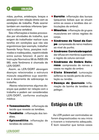 8           COLEÇÃO

mãos, punhos, antebraços, braços e     l	Bursite: inflamação das bursas
pescoço) e tem relação direta com as     (pequenas bolsas que se situam
condições de trabalho. Pode ocorrer      entre os ossos e tendões das ar-
também em membros inferiores (per-       ticulações do ombro).
nas) e coluna vertebral.               l	Miosites: inflamação de grupos
  São inflamações e lesões provoca-      musculares em várias regiões do
das por atividades do trabalho, que      corpo.
exigem do trabalhador realizar suas
                                       l	Síndrome do Túnel do Car-
tarefas em condições que não são
                                         po: compressão do nervo mediano
ergonômicas (por exemplo, trabalhar
                                         ao nível do punho.
fazendo força física, posições incô-
modas e inadequadas, repetitividade    l	Síndrome Cervicobraquial:
entre outros fatores). A partir da       dor difusa em membros superiores
Instrução Normativa 98 do INSS (IN       e região da coluna cervical.
98), este fenômeno é chamado de        l	Síndrome do Ombro Dolo-
LER/DORT.                                roso: compressão de nervos e
  Assim, as LER/DORT abrangem            vasos na região do ombro
doenças relacionadas a estrutura       l	Cisto Sinovial: tumoração
músculo esquelético cuja ocorrên-        esférica no tecido perto da articu-
cia é decorrente de sobrecarga no        lação ou tendão.
trabalho.                              l	Doença de Quervain: Infla-
   Abaixo relacionamos algumas do-       mação da bainha de tendões do
enças que podem ter relação com o        polegar.
trabalho e podem ser consideradas
LER/DORT, conforme avaliação
médica:

l	Tenossinovite : inflamação de        Estágios da LER:
  tecido que reveste os tendões.
l	Tendinite : inflamação dos ten-
                                         As LER podem ser controladas se
  dões.
                                       forem diagnosticadas no seu início
l	Epicondilite: inflamação de          e tiverem o tratamento adequado.
  tendões do cotovelo.                 É bom ressaltar que temos casos

LER/DORT
 