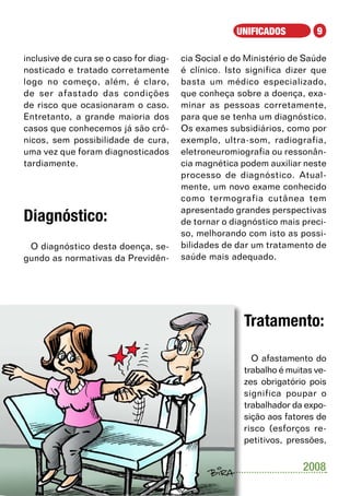 UNIFICADOS          9

inclusive de cura se o caso for diag-   cia Social e do Ministério de Saúde
nosticado e tratado corretamente        é clínico. Isto significa dizer que
logo no começo, além, é claro,          basta um médico especializado,
de ser afastado das condições           que conheça sobre a doença, exa-
de risco que ocasionaram o caso.        minar as pessoas corretamente,
Entretanto, a grande maioria dos        para que se tenha um diagnóstico.
casos que conhecemos já são crô-        Os exames subsidiários, como por
nicos, sem possibilidade de cura,       exemplo, ultra-som, radiografia,
uma vez que foram diagnosticados        eletroneuromiografia ou ressonân-
tardiamente.                            cia magnética podem auxiliar neste
                                        processo de diagnóstico. Atual-
                                        mente, um novo exame conhecido
                                        como termografia cutânea tem
                                        apresentado grandes perspectivas
Diagnóstico:                            de tornar o diagnóstico mais preci-
                                        so, melhorando com isto as possi-
 O diagnóstico desta doença, se-        bilidades de dar um tratamento de
gundo as normativas da Previdên-        saúde mais adequado.




                                                       Tratamento:

                                                         O afastamento do
                                                       trabalho é muitas ve-
                                                       zes obrigatório pois
                                                       significa poupar o
                                                       trabalhador da expo-
                                                       sição aos fatores de
                                                       risco (esforços re-
                                                       petitivos, pressões,


                                                                      2008
 