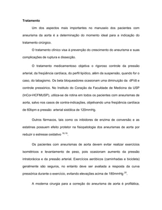 Tratamento
Um dos aspectos mais importantes no manuseio dos pacientes com
aneurisma da aorta é a determinação do momento ideal para a indicação do
tratamento cirúrgico.
O tratamento clínico visa à prevenção do crescimento do aneurisma e suas
complicações de ruptura e dissecção.
O tratamento medicamentoso objetiva o rigoroso controle da pressão
arterial, da freqüência cardíaca, do perfil lipídico, além da suspensão, quando for o
caso, do tabagismo. Os beta bloqueadores ocasionam uma diminuição da dP/dt e
controle pressórico. No Instituto do Coração da Faculdade de Medicina da USP
(InCor-HCFMUSP), utiliza-se de rotina em todos os pacientes com aneurismas de
aorta, salvo nos casos de contra-indicações, objetivando uma freqüência cardíaca
de 60bpm e pressão arterial sistólica de 120mmHg.
Outros fármacos, tais como os inibidores de enzima de conversão e as
estatinas possuem efeito protetor na fisiopatologia dos aneurismas de aorta por
reduzir o estresse oxidativo 18,19
.
Os pacientes com aneurismas de aorta devem evitar realizar exercícios
isométricos e levantamento de peso, pois ocasionam aumento da pressão
intratorácica e da pressão arterial. Exercícios aeróbicos (caminhadas e bicicleta)
geralmente são seguros, no entanto deve ser avaliada a resposta da curva
pressórica durante o exercício, evitando elevações acima de 180mmHg 20
.
A moderna cirurgia para a correção do aneurisma de aorta é profilática,
 