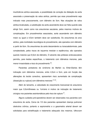 insuficiência aórtica associada, a possibilidade de correção da dilatação da aorta
associada a preservação da valva aórtica, permite que esse procedimento seja
indicado mais precocemente, com diâmetro de 5cm. Nas situações de valva
aórtica bivalvulada, a substituição da aorta ascendente deve ser feita quando esta
atingir 5cm, assim como nos aneurismas saculares, pelos mesmos motivos de
complicações. Em procedimentos associados, aorta ascendente com diâmetro
maior ou igual a 4,5cm também deve ser substituída. Os aneurismas do arco
aórtico, pela morbidade neurológica do procedimento, são operados com diâmetro
a partir de 6cm. Os aneurismas da aorta descendente ou toracoabdominais, pela
complexidade, pelos riscos de isquemia medular e esplâncnica, são operados
quando maiores que 6,5cm de diâmetro. O advento das próteses endovasculares
permitiu, para lesões específicas, o tratamento com diâmetros menores, pela
menor invasividade e risco do procedimento 25
.
Pacientes portadores de síndrome de Marfan ou Ehler-Danlos têm
indicação com diâmetros menores, entre 4,5cm e 5cm, pois em função das
alterações do tecido conectivo, apresentam risco aumentado de complicação
(dissecção ou ruptura) com diâmetros menores 21-23
.
Além do tamanho, a velocidade de crescimento transversal do aneurisma
maior que 0,5cm/6meses ou 1cm/ano é motivo de indicação de tratamento
cirúrgico nos pacientes assintomáticos pelo risco de ruptura 21
.
Alguns cuidados pré-operatórios devem ser observados nos pacientes com
aneurisma de aorta. Cerca de 1/3 dos pacientes apresentam doença pulmonar
obstrutiva crônica, portanto a espirometria e a gasometria arterial devem ser
solicitadas para extratificação e tratamento adequado dos mesmos. Ultra-som
 